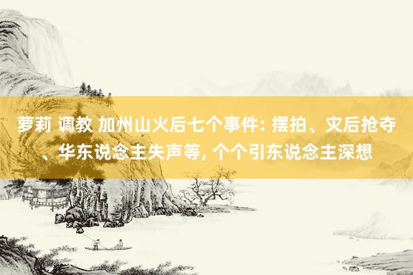 萝莉 调教 加州山火后七个事件: 摆拍、灾后抢夺、华东说念主失声等， 个个引东说念主深想
