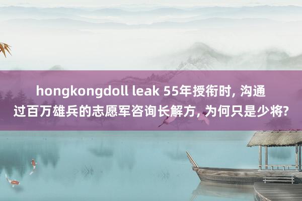 hongkongdoll leak 55年授衔时， 沟通过百万雄兵的志愿军咨询长解方， 为何只是少将?