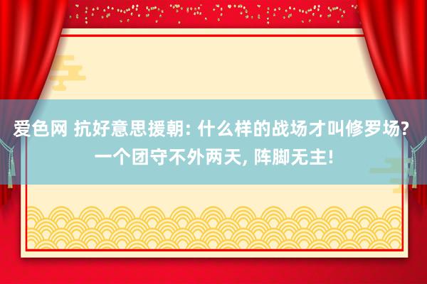 爱色网 抗好意思援朝: 什么样的战场才叫修罗场? 一个团守不外两天， 阵脚无主!