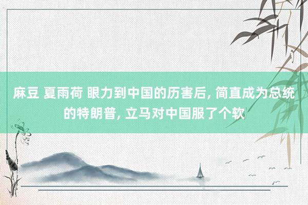 麻豆 夏雨荷 眼力到中国的历害后， 简直成为总统的特朗普， 立马对中国服了个软