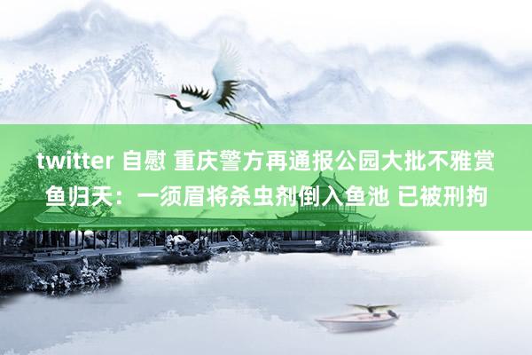 twitter 自慰 重庆警方再通报公园大批不雅赏鱼归天：一须眉将杀虫剂倒入鱼池 已被刑拘