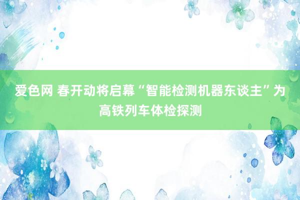 爱色网 春开动将启幕“智能检测机器东谈主”为高铁列车体检探测