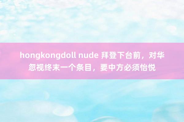hongkongdoll nude 拜登下台前，对华忽视终末一个条目，要中方必须怡悦