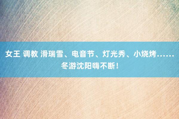 女王 调教 滑瑞雪、电音节、灯光秀、小烧烤……冬游沈阳嗨不断！