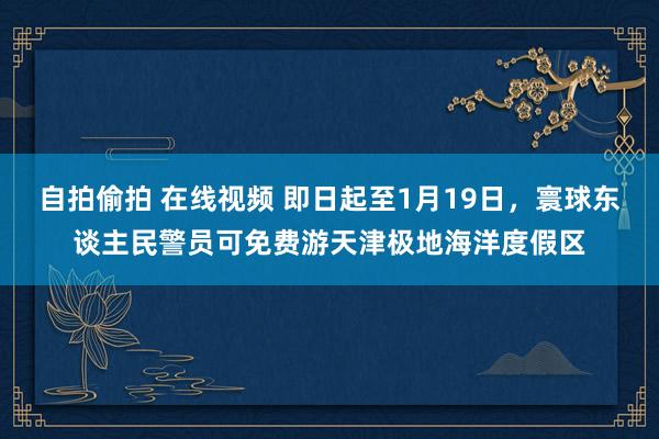自拍偷拍 在线视频 即日起至1月19日，寰球东谈主民警员可免费游天津极地海洋度假区