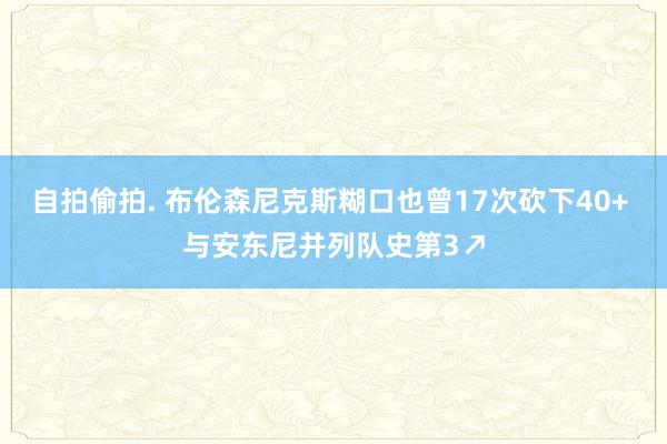 自拍偷拍. 布伦森尼克斯糊口也曾17次砍下40+ 与安东尼并列队史第3↗