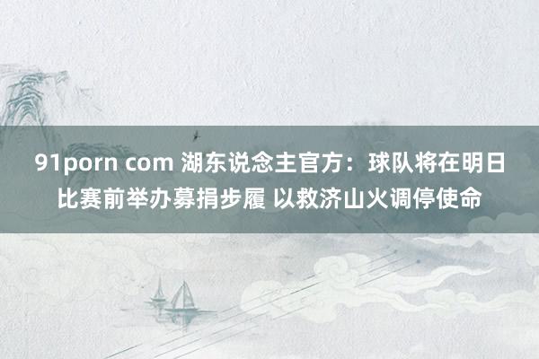 91porn com 湖东说念主官方：球队将在明日比赛前举办募捐步履 以救济山火调停使命