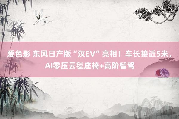 爱色影 东风日产版“汉EV”亮相！车长接近5米，AI零压云毯座椅+高阶智驾