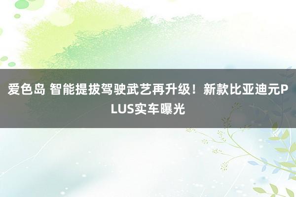 爱色岛 智能提拔驾驶武艺再升级！新款比亚迪元PLUS实车曝光