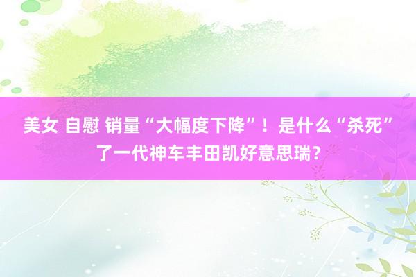 美女 自慰 销量“大幅度下降”！是什么“杀死”了一代神车丰田凯好意思瑞？