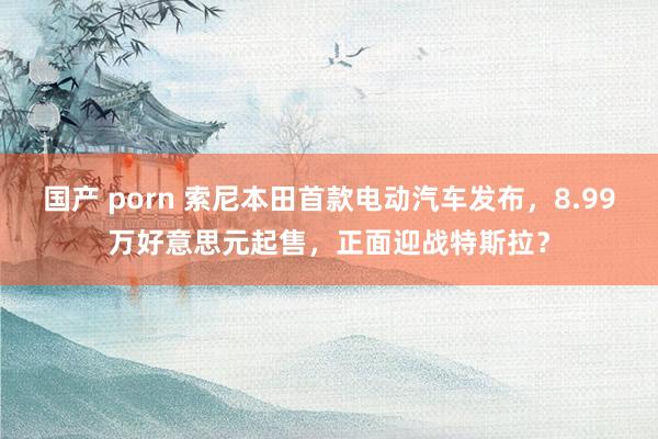 国产 porn 索尼本田首款电动汽车发布，8.99万好意思元起售，正面迎战特斯拉？
