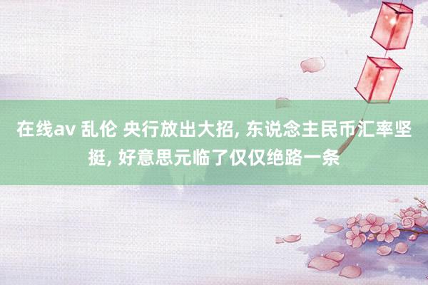 在线av 乱伦 央行放出大招， 东说念主民币汇率坚挺， 好意思元临了仅仅绝路一条