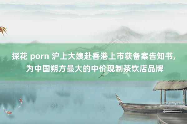 探花 porn 沪上大姨赴香港上市获备案告知书， 为中国朔方最大的中价现制茶饮店品牌