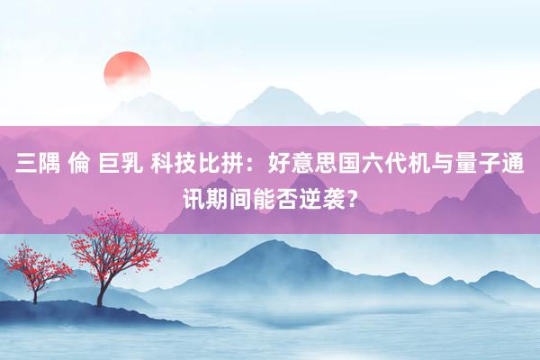 三隅 倫 巨乳 科技比拼：好意思国六代机与量子通讯期间能否逆袭？