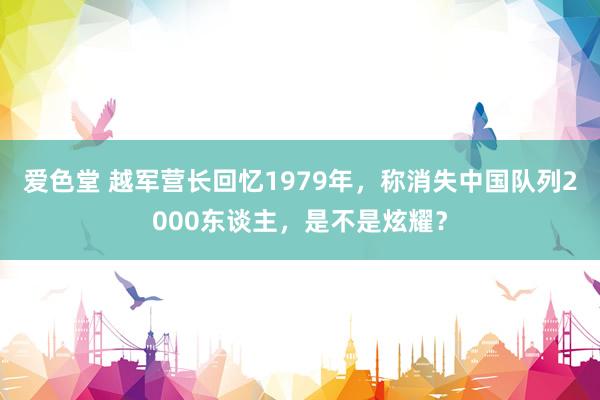 爱色堂 越军营长回忆1979年，称消失中国队列2000东谈主，是不是炫耀？