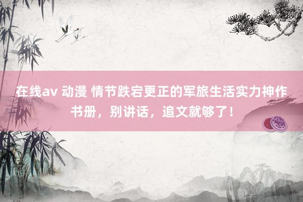 在线av 动漫 情节跌宕更正的军旅生活实力神作书册，别讲话，追文就够了！