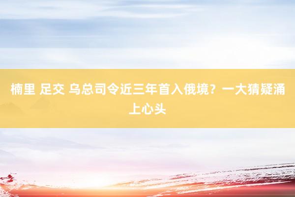 楠里 足交 乌总司令近三年首入俄境？一大猜疑涌上心头
