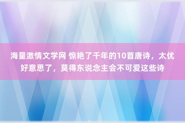 海量激情文学网 惊艳了千年的10首唐诗，太优好意思了，莫得东说念主会不可爱这些诗