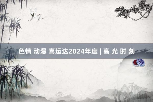 色情 动漫 喜运达2024年度 | 高 光 时 刻