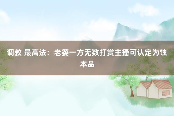 调教 最高法：老婆一方无数打赏主播可认定为蚀本品