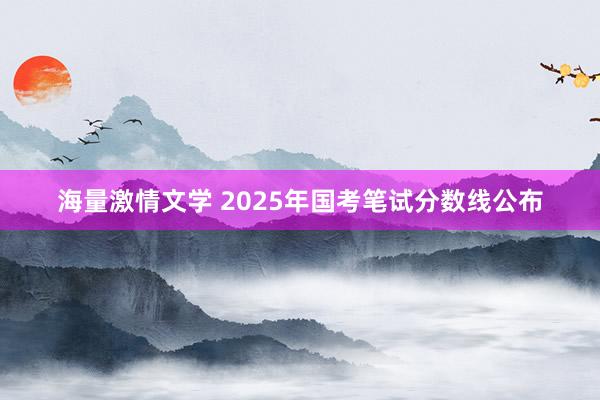 海量激情文学 2025年国考笔试分数线公布
