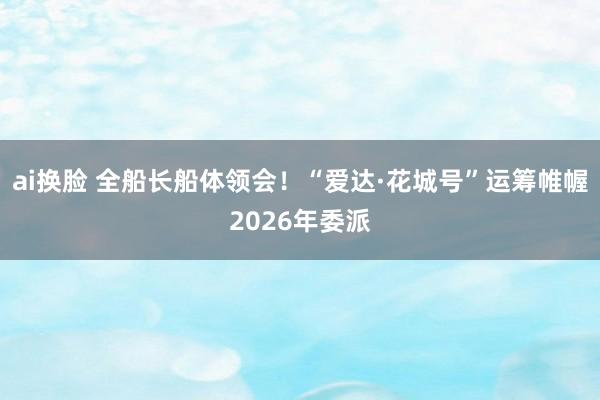ai换脸 全船长船体领会！“爱达·花城号”运筹帷幄2026年委派