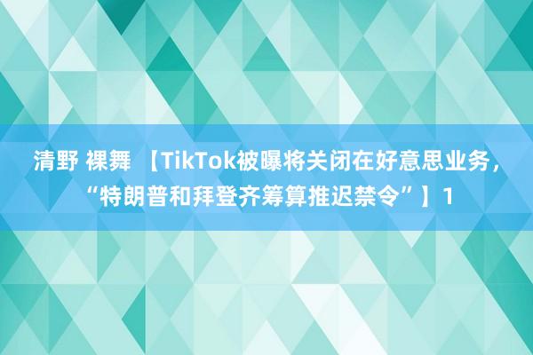 清野 裸舞 【TikTok被曝将关闭在好意思业务，“特朗普和拜登齐筹算推迟禁令”】1