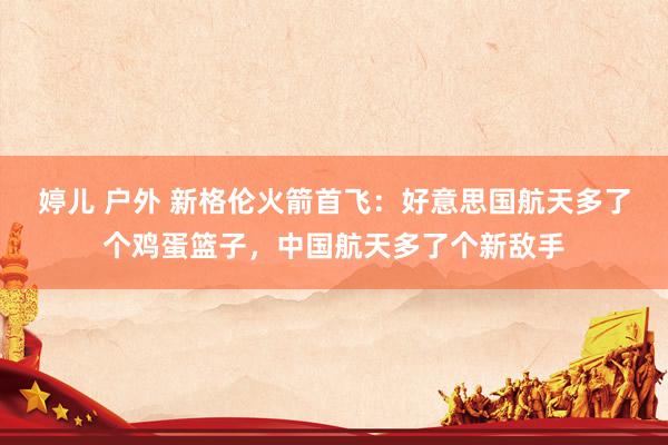 婷儿 户外 新格伦火箭首飞：好意思国航天多了个鸡蛋篮子，中国航天多了个新敌手