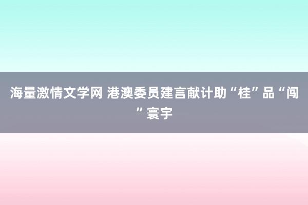 海量激情文学网 港澳委员建言献计助“桂”品“闯”寰宇