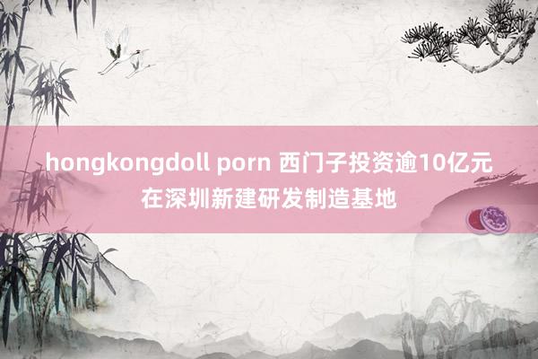 hongkongdoll porn 西门子投资逾10亿元在深圳新建研发制造基地