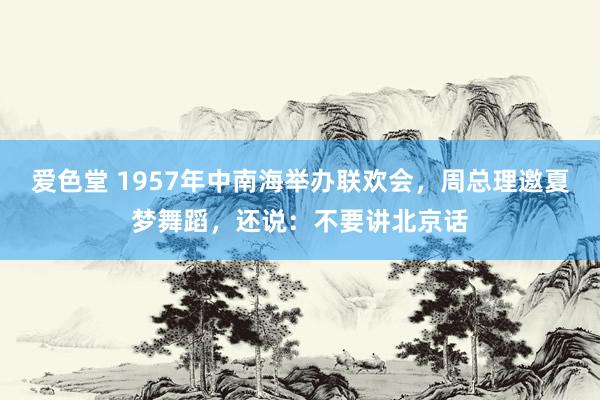 爱色堂 1957年中南海举办联欢会，周总理邀夏梦舞蹈，还说：不要讲北京话
