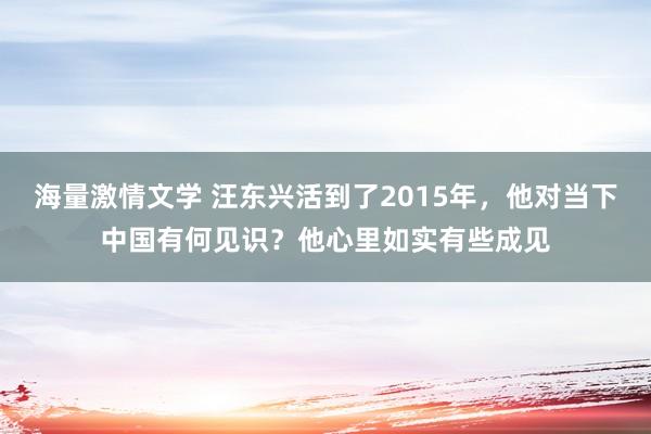 海量激情文学 汪东兴活到了2015年，他对当下中国有何见识？他心里如实有些成见