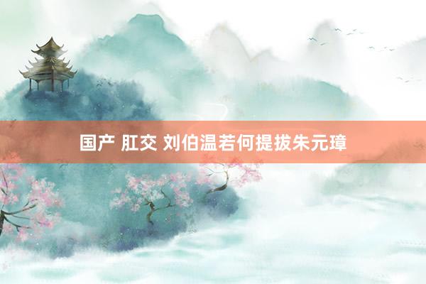 国产 肛交 刘伯温若何提拔朱元璋