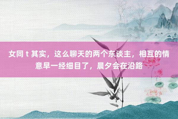 女同 t 其实，这么聊天的两个东谈主，相互的情意早一经细目了，晨夕会在沿路