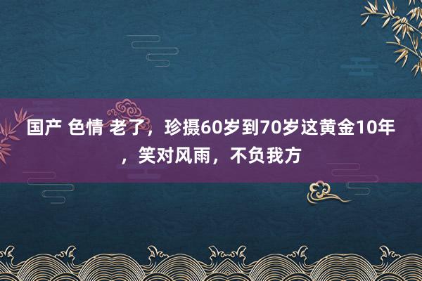 国产 色情 老了，珍摄60岁到70岁这黄金10年，笑对风雨，不负我方