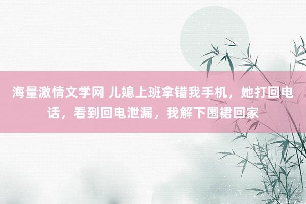 海量激情文学网 儿媳上班拿错我手机，她打回电话，看到回电泄漏，我解下围裙回家