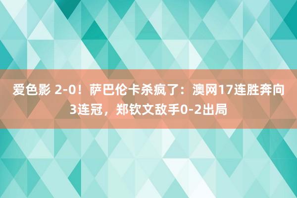 爱色影 2-0！萨巴伦卡杀疯了：澳网17连胜奔向3连冠，郑钦文敌手0-2出局