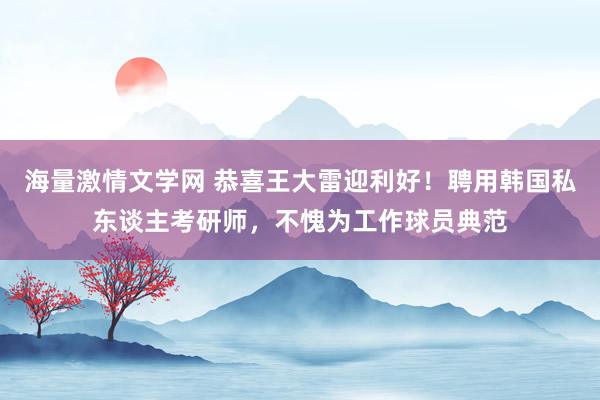 海量激情文学网 恭喜王大雷迎利好！聘用韩国私东谈主考研师，不愧为工作球员典范