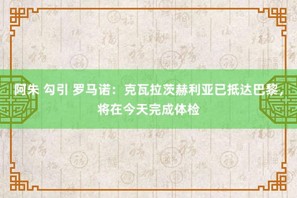 阿朱 勾引 罗马诺：克瓦拉茨赫利亚已抵达巴黎，将在今天完成体检