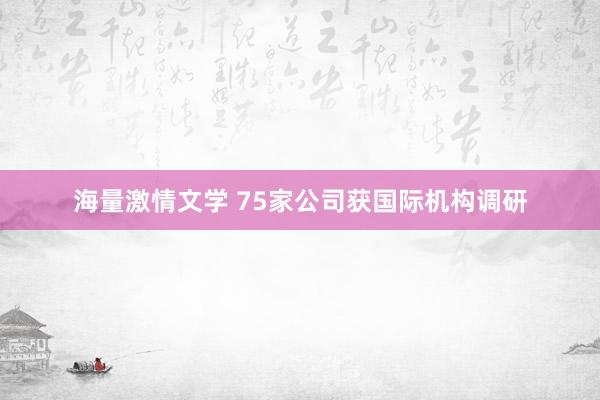 海量激情文学 75家公司获国际机构调研
