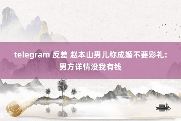 telegram 反差 赵本山男儿称成婚不要彩礼：男方详情没我有钱