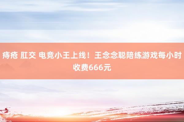 痔疮 肛交 电竞小王上线！王念念聪陪练游戏每小时收费666元