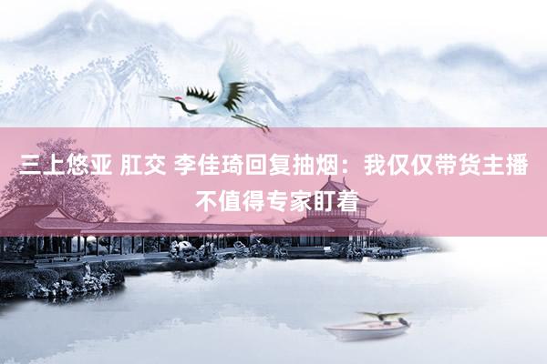 三上悠亚 肛交 李佳琦回复抽烟：我仅仅带货主播 不值得专家盯着