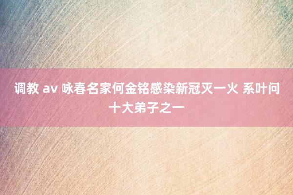 调教 av 咏春名家何金铭感染新冠灭一火 系叶问十大弟子之一