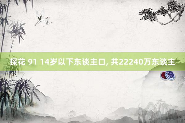 探花 91 14岁以下东谈主口， 共22240万东谈主