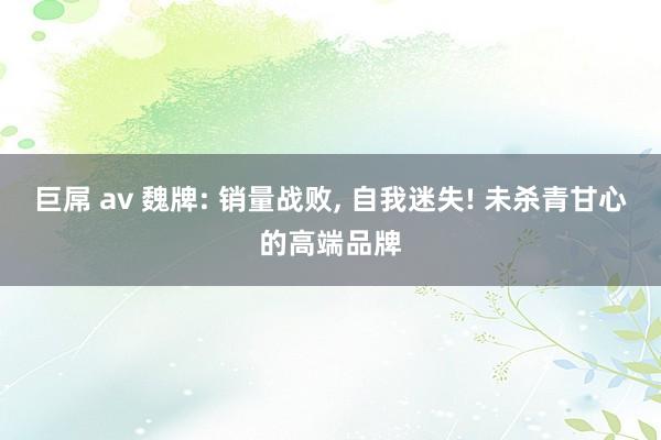 巨屌 av 魏牌: 销量战败， 自我迷失! 未杀青甘心的高端品牌