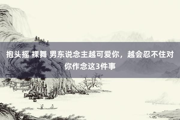 抱头摇 裸舞 男东说念主越可爱你，越会忍不住对你作念这3件事