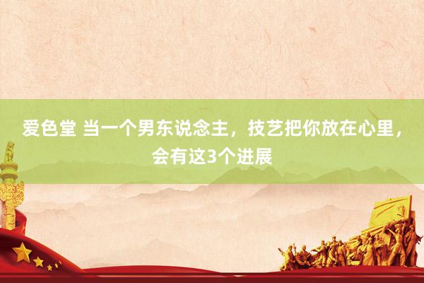 爱色堂 当一个男东说念主，技艺把你放在心里，会有这3个进展