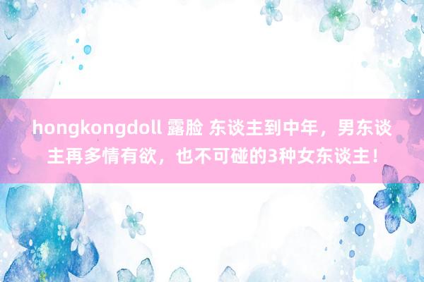 hongkongdoll 露脸 东谈主到中年，男东谈主再多情有欲，也不可碰的3种女东谈主！