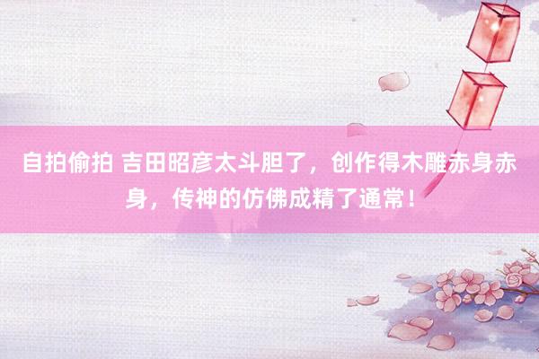 自拍偷拍 吉田昭彦太斗胆了，创作得木雕赤身赤身，传神的仿佛成精了通常！